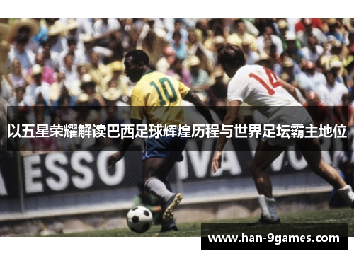 以五星荣耀解读巴西足球辉煌历程与世界足坛霸主地位