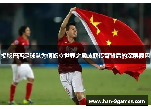 揭秘巴西足球队为何屹立世界之巅成就传奇背后的深层原因