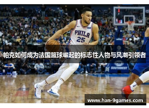 帕克如何成为法国篮球崛起的标志性人物与风潮引领者 帕克如何成为法国篮球崛起的标志性人物与风潮引领者