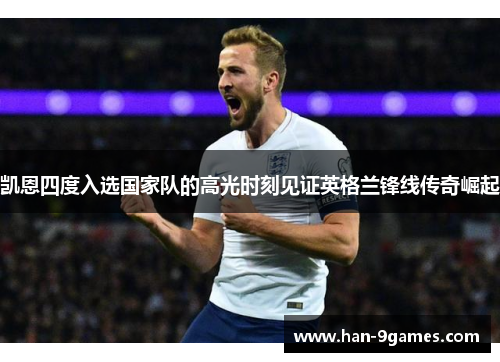 凯恩四度入选国家队的高光时刻见证英格兰锋线传奇崛起