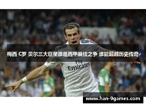 梅西 C罗 贝尔三大巨星谁是西甲最佳之争 谁能超越历史传奇 梅西 C罗 贝尔三大巨星谁是西甲最佳之争 谁能超越历史传奇