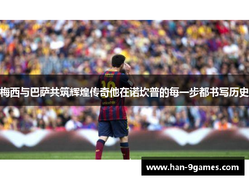 梅西与巴萨共筑辉煌传奇他在诺坎普的每一步都书写历史