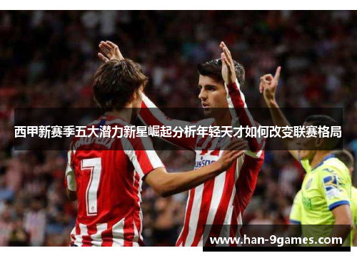 西甲新赛季五大潜力新星崛起分析年轻天才如何改变联赛格局 西甲新赛季五大潜力新星崛起分析年轻天才如何改变联赛格局