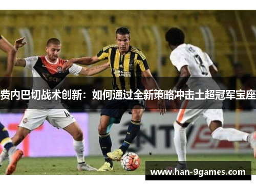 费内巴切战术创新:如何通过全新策略冲击土超冠军宝座 费内巴切战术创新:如何通过全新策略冲击土超冠军宝座