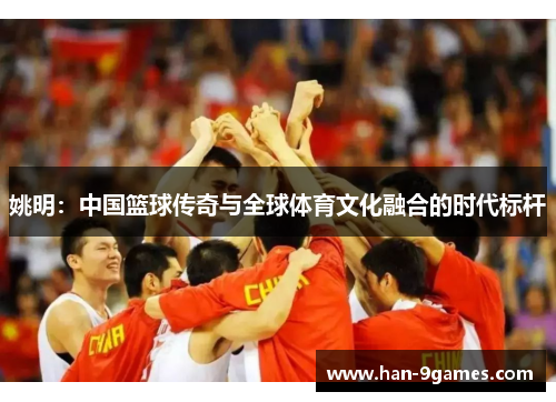 姚明：中国篮球传奇与全球体育文化融合的时代标杆