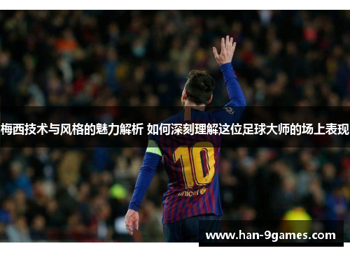 梅西技术与风格的魅力解析 如何深刻理解这位足球大师的场上表现