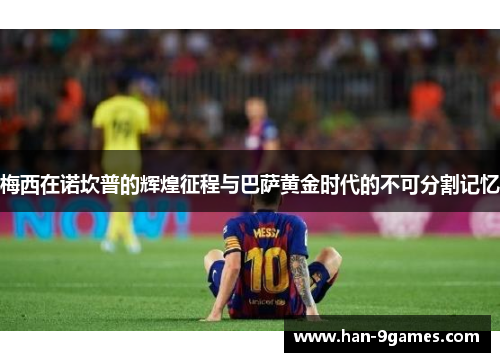 梅西在诺坎普的辉煌征程与巴萨黄金时代的不可分割记忆