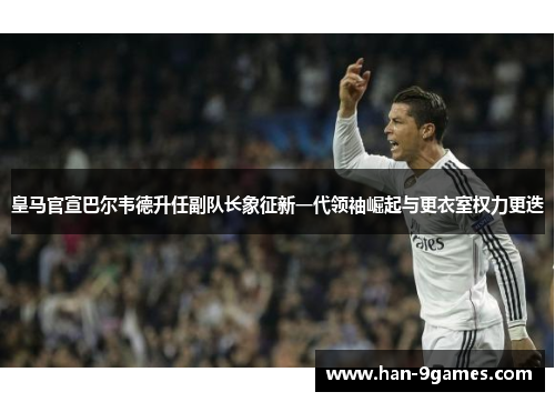 皇马官宣巴尔韦德升任副队长象征新一代领袖崛起与更衣室权力更迭 皇马官宣巴尔韦德升任副队长象征新一代领袖崛起与更衣室权力更迭